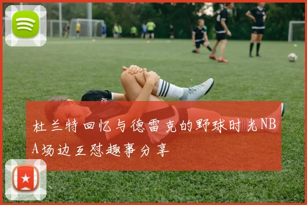 杜兰特回忆与德雷克的野球时光NBA场边互怼趣事分享