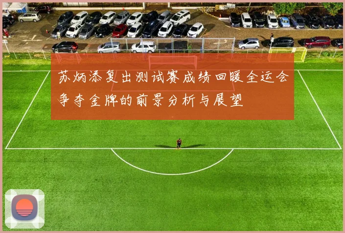苏炳添复出测试赛成绩回暖全运会争夺金牌的前景分析与展望