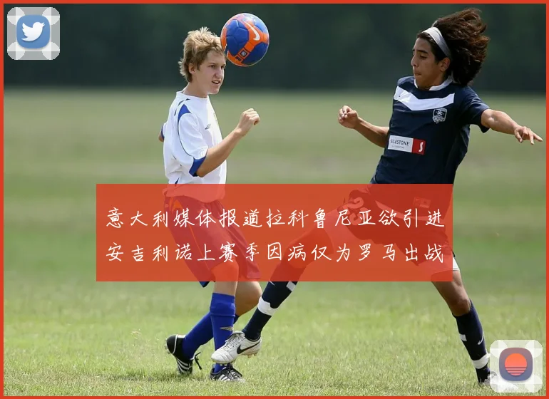意大利媒体报道拉科鲁尼亚欲引进安吉利诺上赛季因病仅为罗马出战9场
