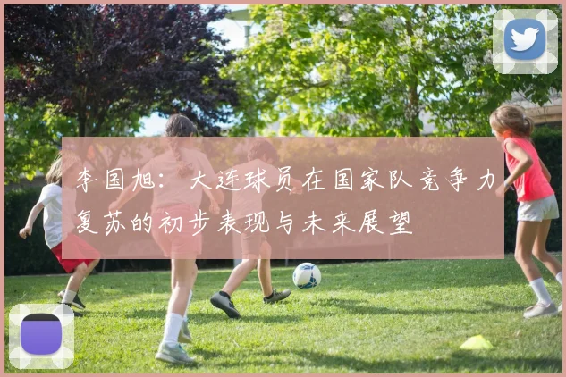 李国旭：大连球员在国家队竞争力复苏的初步表现与未来展望