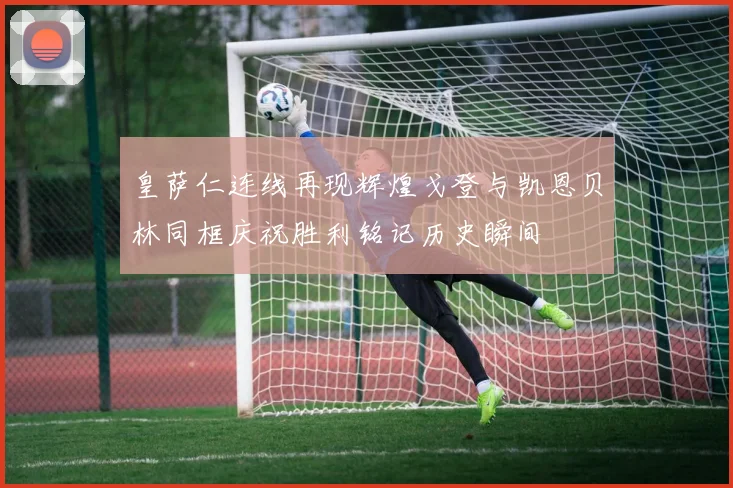 皇萨仁连线再现辉煌戈登与凯恩贝林同框庆祝胜利铭记历史瞬间