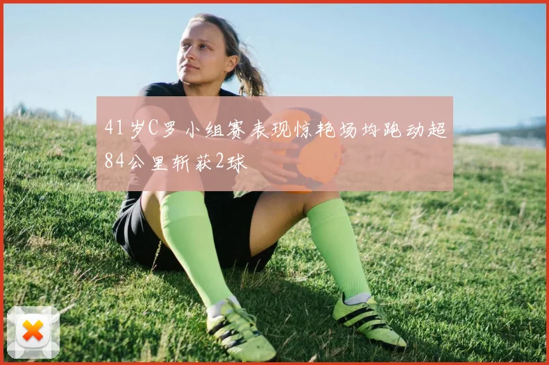 41岁C罗小组赛表现惊艳场均跑动超84公里斩获2球
