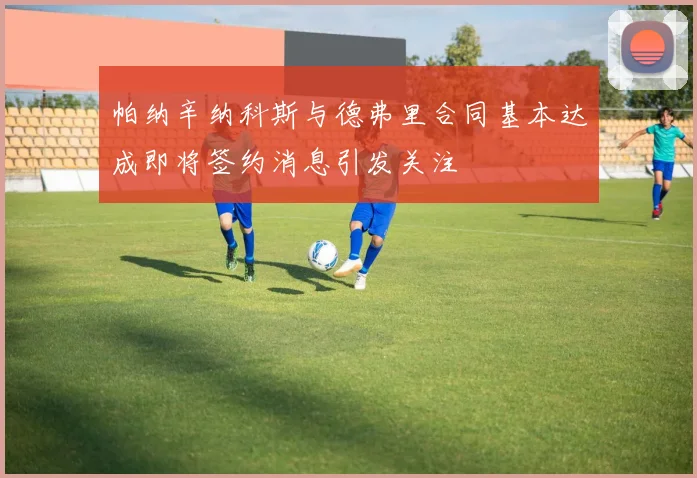 帕纳辛纳科斯与德弗里合同基本达成即将签约消息引发关注