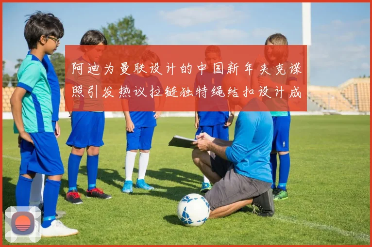 阿迪为曼联设计的中国新年夹克谍照引发热议拉链独特绳结扣设计成亮点