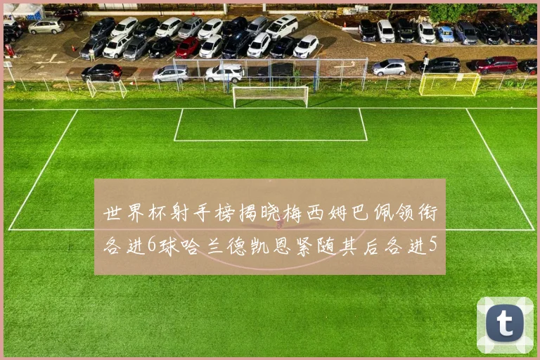世界杯射手榜揭晓梅西姆巴佩领衔各进6球哈兰德凯恩紧随其后各进5球