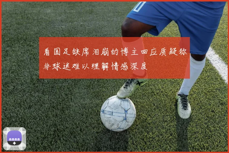 看国足缺席泪崩的博主回应质疑称非球迷难以理解情感深度