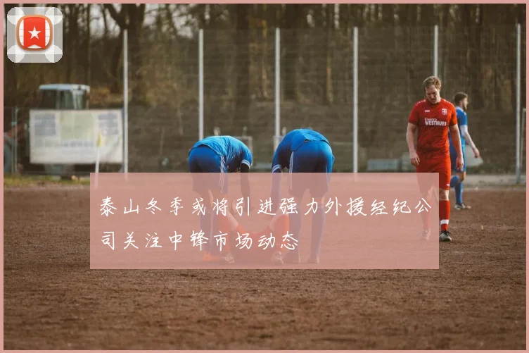泰山冬季或将引进强力外援经纪公司关注中锋市场动态