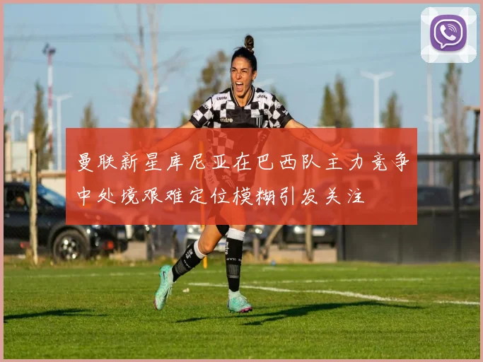 曼联新星库尼亚在巴西队主力竞争中处境艰难定位模糊引发关注