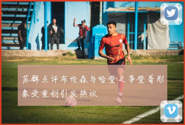 苏群点评布伦森与哈登之争登哥形象受重创引发热议