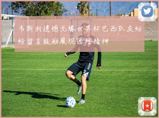 韦斯利遗憾无缘世界杯巴西队友纷纷留言鼓励展现团结精神