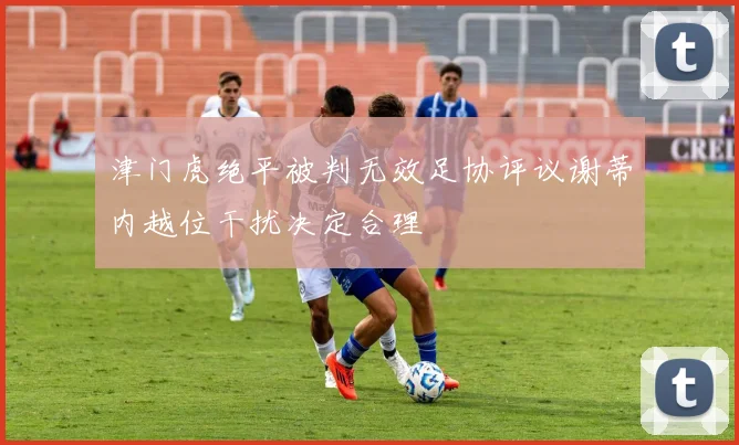津门虎绝平被判无效足协评议谢蒂内越位干扰决定合理
