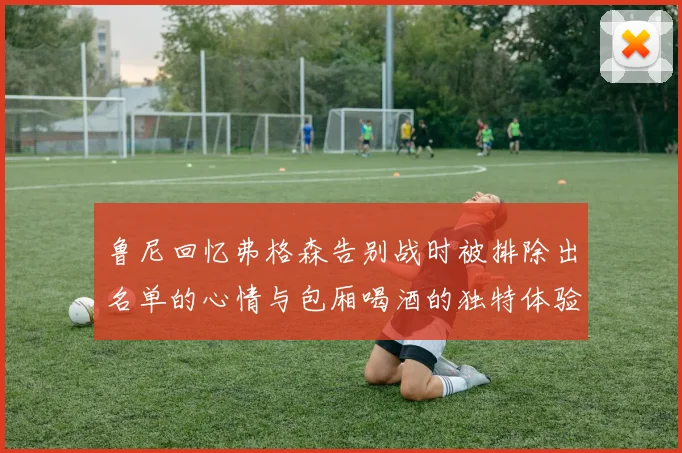 鲁尼回忆弗格森告别战时被排除出名单的心情与包厢喝酒的独特体验
