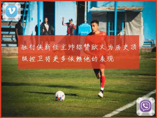 独行侠新任主帅称赞欧文为历史顶级控卫将更多依赖他的表现