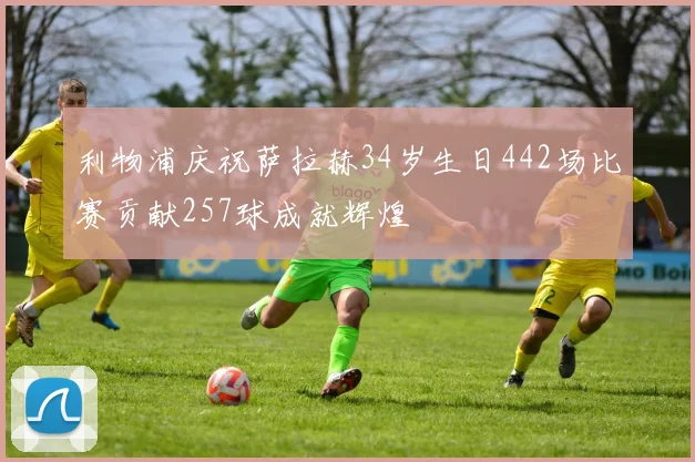 利物浦庆祝萨拉赫34岁生日442场比赛贡献257球成就辉煌