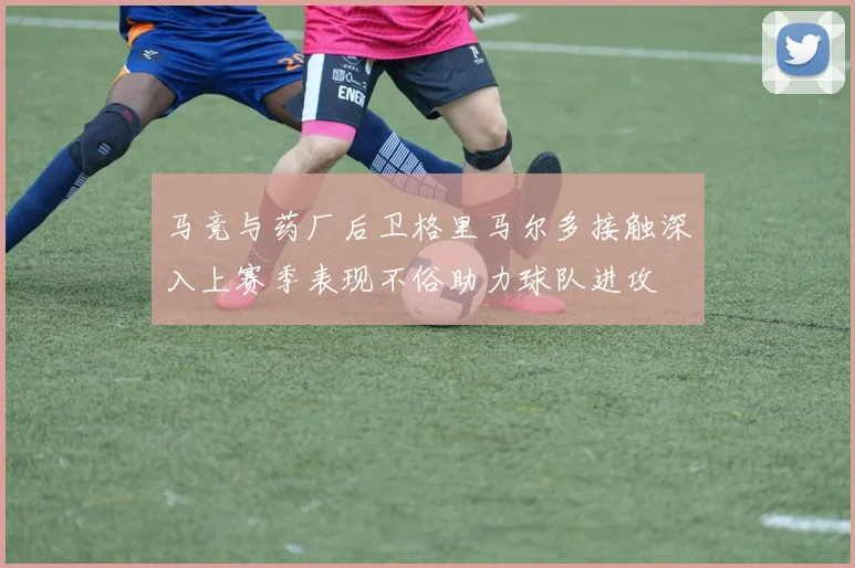 马竞与药厂后卫格里马尔多接触深入上赛季表现不俗助力球队进攻